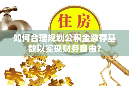 湘阴如何合理规划公积金缴存基数以实现财务自由？