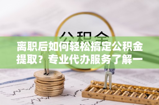 湘阴离职后如何轻松搞定公积金提取？专业代办服务了解一下