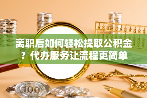 湘阴离职后如何轻松提取公积金？代办服务让流程更简单
