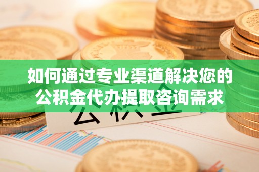 湘阴如何通过专业渠道解决您的公积金代办提取咨询需求