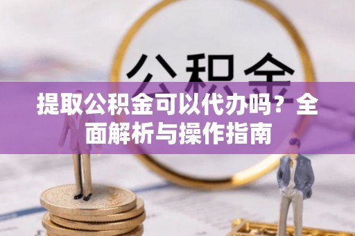 湘阴提取公积金可以代办吗？全面解析与操作指南