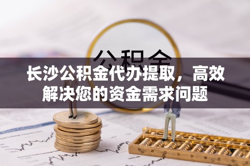 湘阴长沙公积金代办提取，高效解决您的资金需求问题