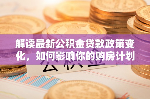 湘阴解读最新公积金贷款政策变化，如何影响你的购房计划？