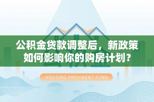 湘阴公积金贷款调整后，新政策如何影响你的购房计划？