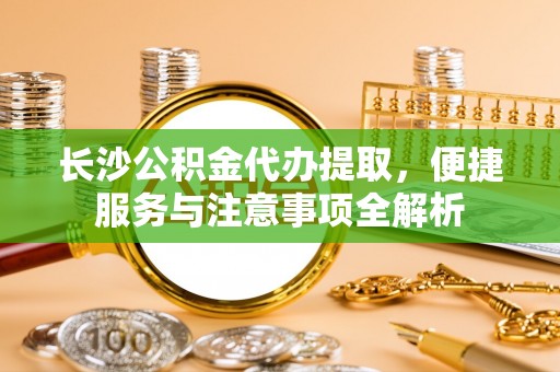 湘阴长沙公积金代办提取，便捷服务与注意事项全解析