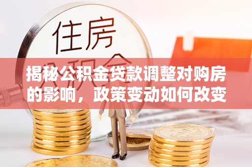 湘阴揭秘公积金贷款调整对购房的影响，政策变动如何改变你的买房计划
