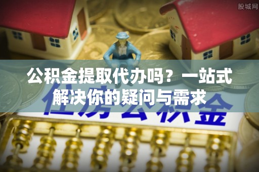 湘阴公积金提取代办吗？一站式解决你的疑问与需求