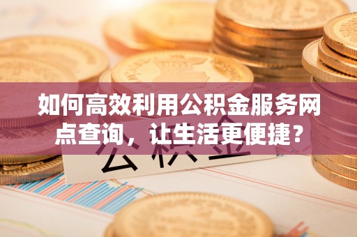 湘阴如何高效利用公积金服务网点查询，让生活更便捷？