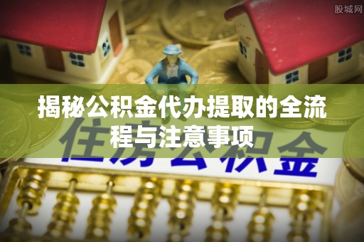 湘阴揭秘公积金代办提取的全流程与注意事项