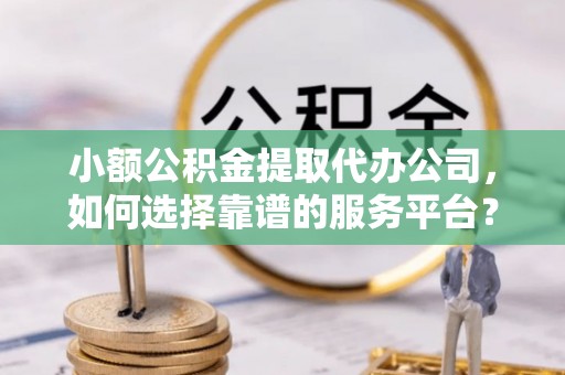 湘阴小额公积金提取代办公司，如何选择靠谱的服务平台？