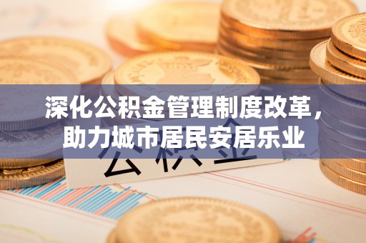 湘阴深化公积金管理制度改革，助力城市居民安居乐业