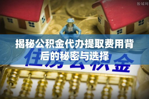 湘阴揭秘公积金代办提取费用背后的秘密与选择