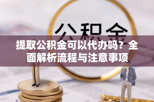 湘阴提取公积金可以代办吗？全面解析流程与注意事项