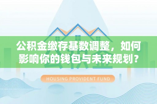 湘阴公积金缴存基数调整，如何影响你的钱包与未来规划？