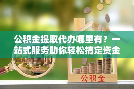 湘阴公积金提取代办哪里有？一站式服务助你轻松搞定资金难题