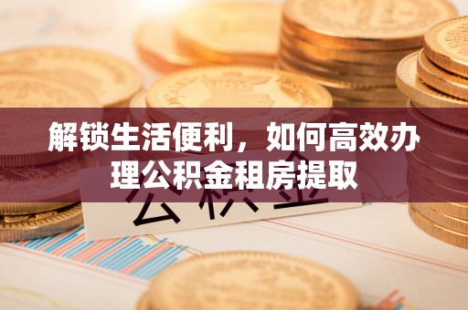 湘阴解锁生活便利，如何高效办理公积金租房提取