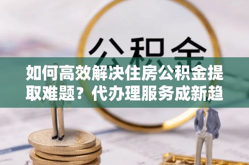 湘阴如何高效解决住房公积金提取难题？代办理服务成新趋势