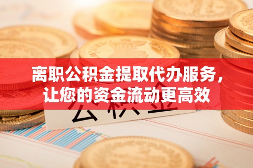 湘阴离职公积金提取代办服务，让您的资金流动更高效