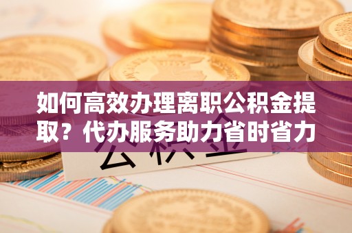 湘阴如何高效办理离职公积金提取？代办服务助力省时省力