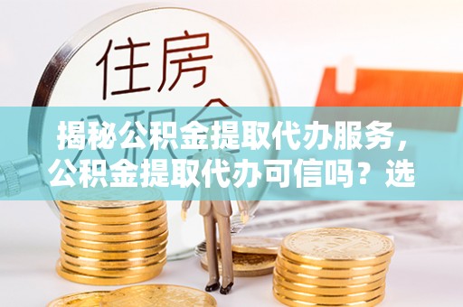湘阴揭秘公积金提取代办服务，公积金提取代办可信吗？选择前你需要知道的真相