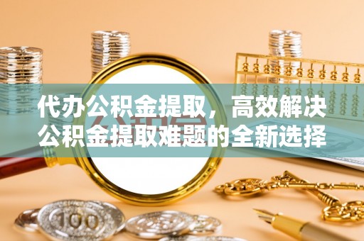 湘阴代办公积金提取，高效解决公积金提取难题的全新选择