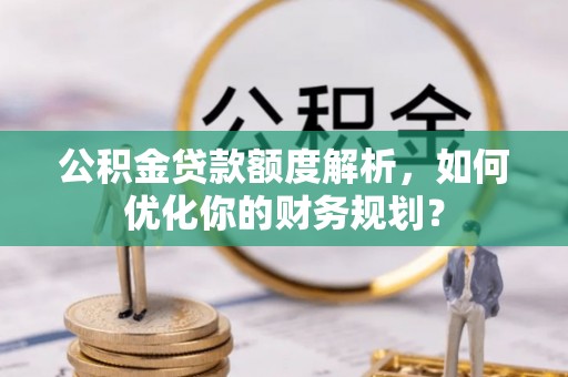 湘阴公积金贷款额度解析，如何优化你的财务规划？