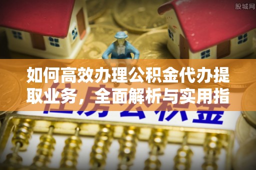 湘阴如何高效办理公积金代办提取业务，全面解析与实用指南