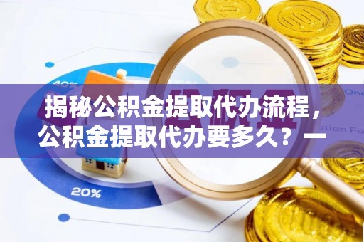 湘阴揭秘公积金提取代办流程，公积金提取代办要多久？一文读懂