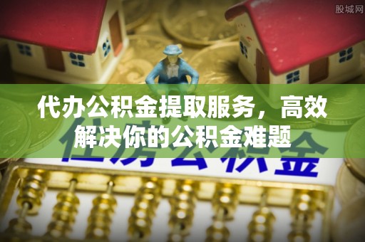 湘阴代办公积金提取服务，高效解决你的公积金难题